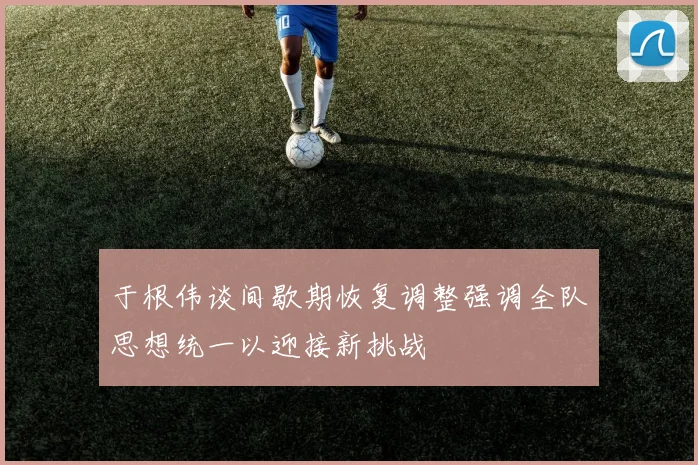 于根伟谈间歇期恢复调整强调全队思想统一以迎接新挑战