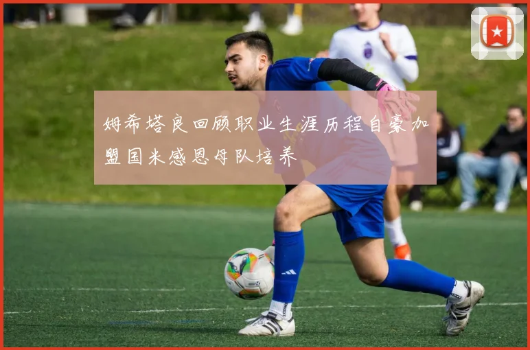 姆希塔良回顾职业生涯历程自豪加盟国米感恩母队培养