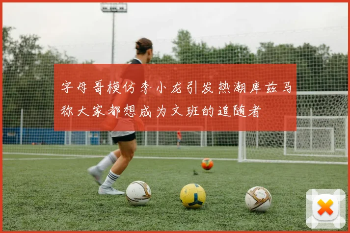字母哥模仿李小龙引发热潮库兹马称大家都想成为文班的追随者