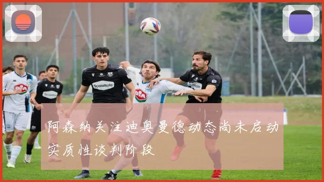 阿森纳关注迪奥曼德动态尚未启动实质性谈判阶段