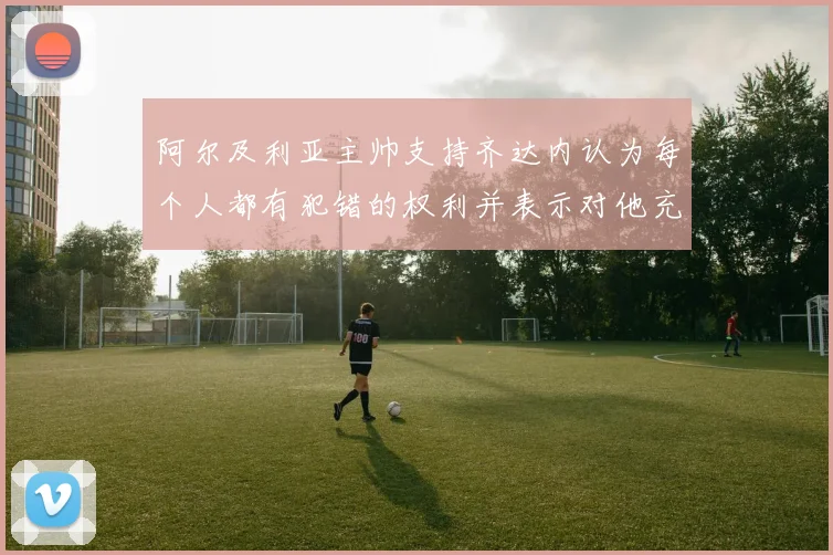 阿尔及利亚主帅支持齐达内认为每个人都有犯错的权利并表示对他充满信心