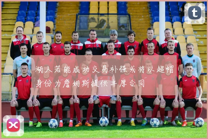 湖人若能成功交易补强或将以超帽身份为詹姆斯提供丰厚合同