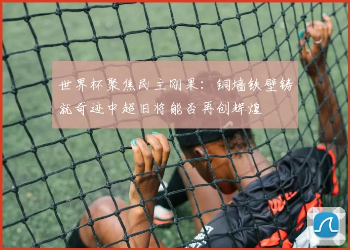 世界杯聚焦民主刚果：铜墙铁壁铸就奇迹中超旧将能否再创辉煌