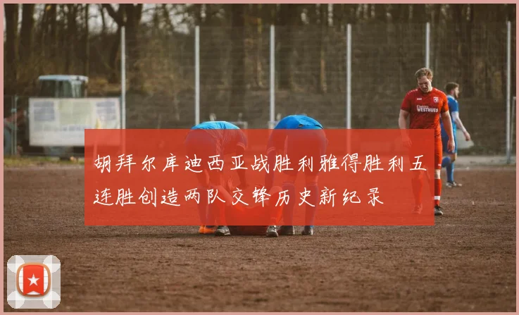 胡拜尔库迪西亚战胜利雅得胜利五连胜创造两队交锋历史新纪录
