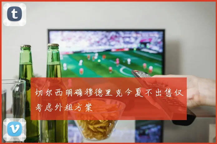 切尔西明确穆德里克今夏不出售仅考虑外租方案