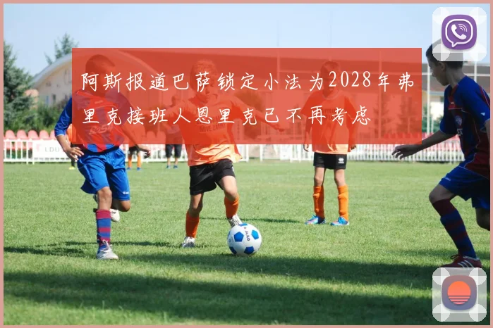 阿斯报道巴萨锁定小法为2028年弗里克接班人恩里克已不再考虑