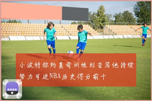 小波特称约基奇训练刻苦若他持续努力可进NBA历史得分前十