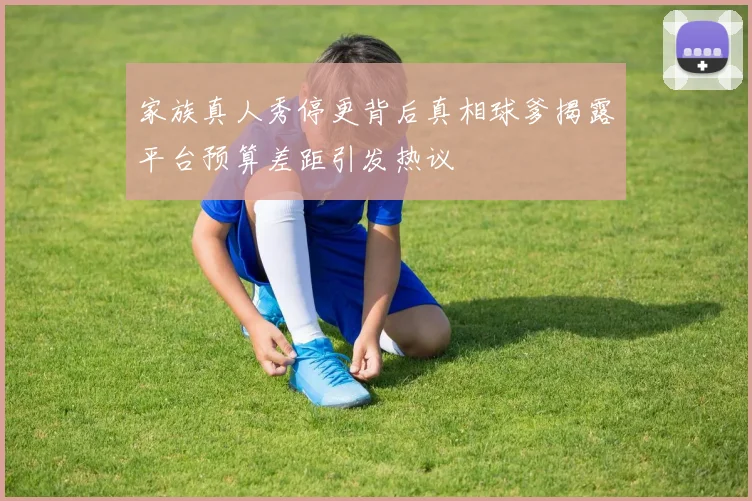 家族真人秀停更背后真相球爹揭露平台预算差距引发热议