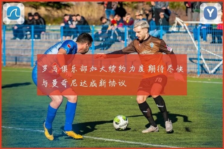罗马俱乐部加大续约力度期待尽快与曼奇尼达成新协议