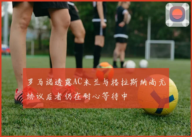 罗马诺透露AC米兰与格拉斯纳尚无协议后者仍在耐心等待中