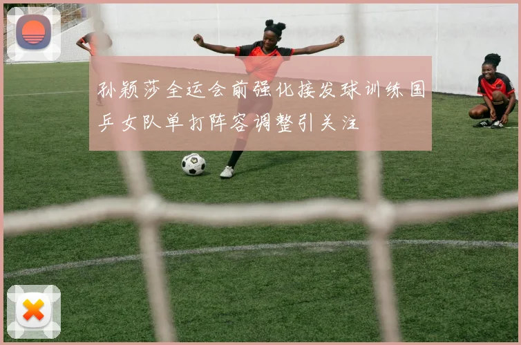 孙颖莎全运会前强化接发球训练国乒女队单打阵容调整引关注