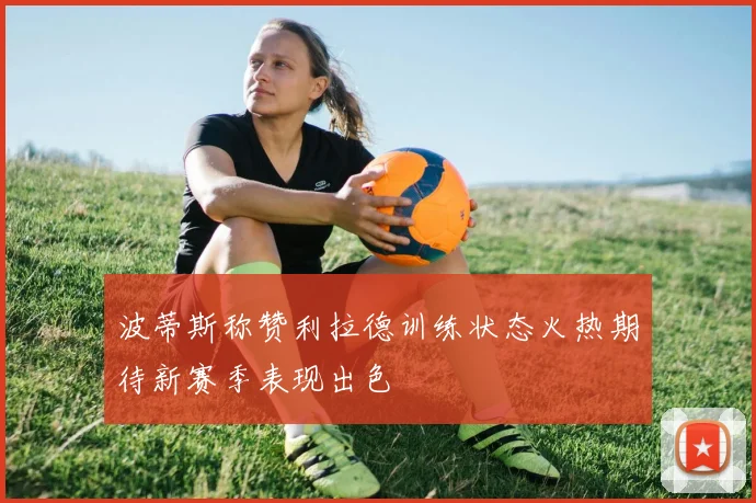 波蒂斯称赞利拉德训练状态火热期待新赛季表现出色