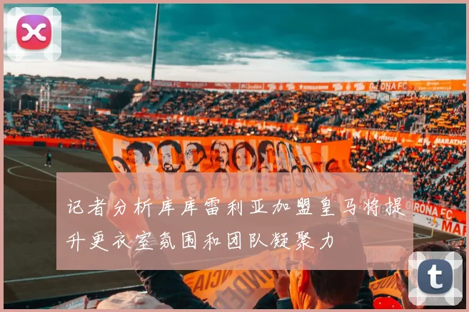 记者分析库库雷利亚加盟皇马将提升更衣室氛围和团队凝聚力