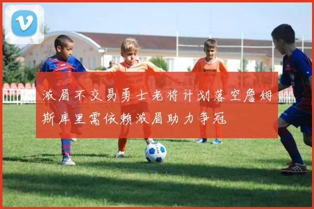 浓眉不交易勇士老将计划落空詹姆斯库里需依赖浓眉助力争冠