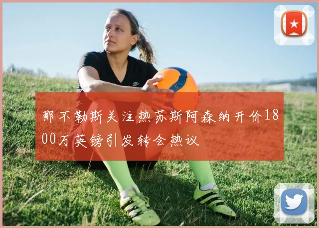 那不勒斯关注热苏斯阿森纳开价1800万英镑引发转会热议