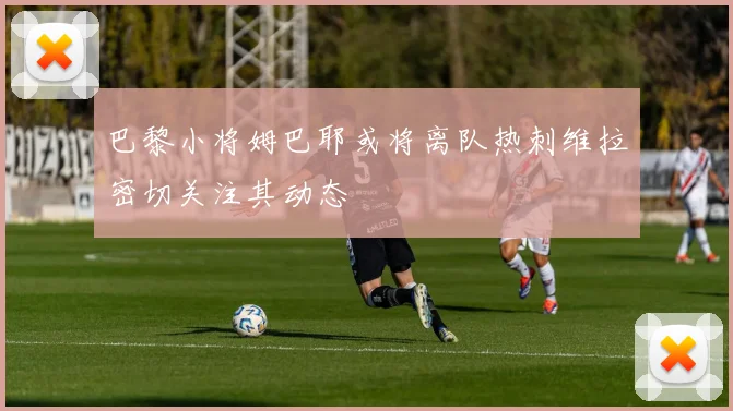 巴黎小将姆巴耶或将离队热刺维拉密切关注其动态